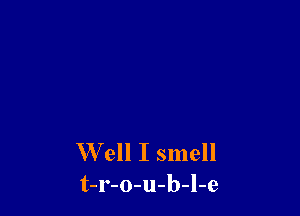 W'ell I smell
t-r-o-u-b-l-e