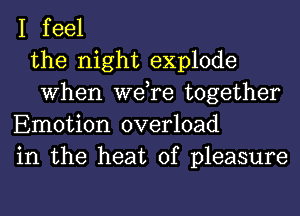 I feel
the night explode
When we,re together
Emotion overload
in the heat of pleasure