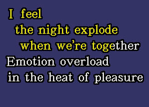 I feel
the night explode
When we,re together
Emotion overload
in the heat of pleasure