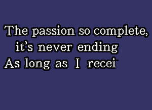 The passion so complete,
ifs never ending

AS long as I recei