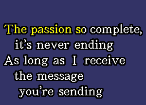 The passion so complete,
ifs never ending

AS long as I receive
the message
you,re sending