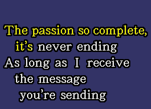 The passion so complete,
ifs never ending

AS long as I receive
the message
you,re sending