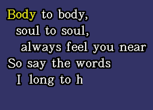 Body to body,
soul to soul,
always feel you near

So say the words
I long to h