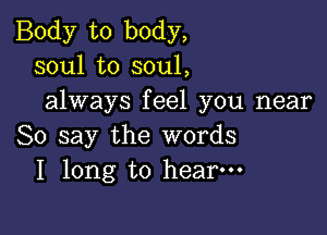 Body to body,
soul to soul,
always feel you near

So say the words
I long to hear