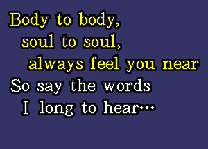 Body to body,
soul to soul,
always feel you near

So say the words
I long to hear