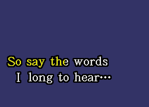 So say the words
I long to hear