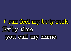 f can f eel my body rock

Ev,ry time
you call my name