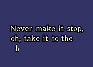 Never make it stop,

0h, take it to the
1.