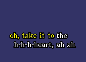 0h, take it to the
h-h-h-heart, ah ah