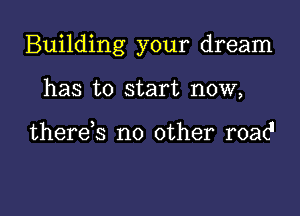 Building your dream

has to start now,

there,s no other road