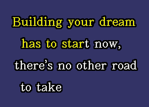 Building your dream

has to start now,
there,s no other road

to take