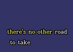 there,s no other road

to take