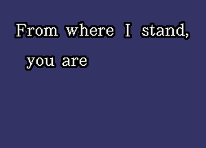 From Where I stand,

you are