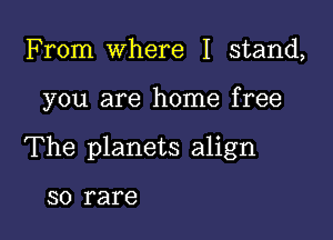 From Where I stand,

you are home free

The planets align

SO rare