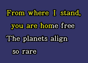 From Where I stand,

you are home free

The planets align

SO rare