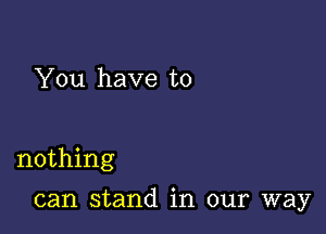 You have to

nothing

can stand in our way