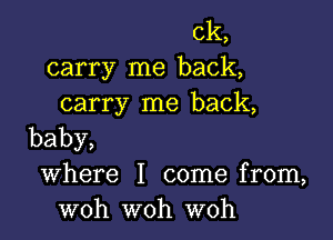 ck,
carry me back,
carry me back,

baby,

Where I come from,
woh woh woh