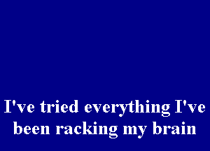 I've tried everything I've
been racking my brain