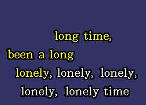 long time,
been a long

lonely, lonely, lonely,

lonely, lonely time