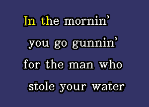 In the mornid

you go gunnid

for the man Who

stole your water