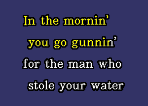 In the mornid

you go gunnid

for the man Who

stole your water