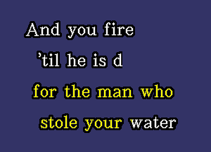 And you fire
til he is d

for the man who

stole your water