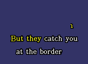 1

But they catch you
at the border