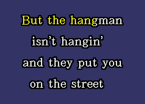 But the hangman

isn,t hangin,

and they put you

on the street