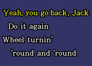 Yeah, you go back, Jack

Do it again
Wheel turnid

Tound and Tound