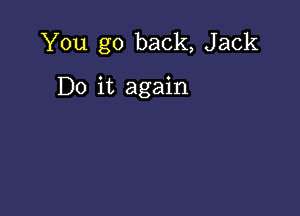 You go back, Jack

Do it again