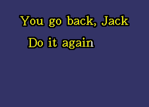 You go back, Jack

Do it again