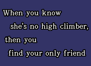 When you know

sheys no high climber,

then you

find your only friend