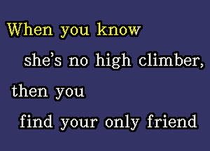 When you know

sheys no high climber,

then you

find your only friend