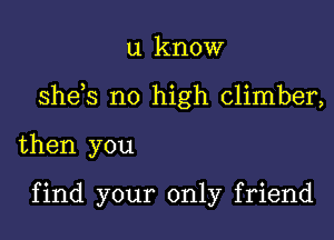 u know
sheos no high climber,

then you

find your only friend