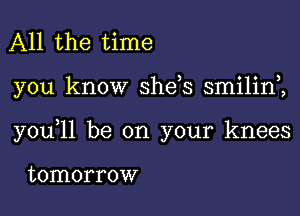 All the time

you know she s smilinZ

y0u 11 be on your knees

tomorrow