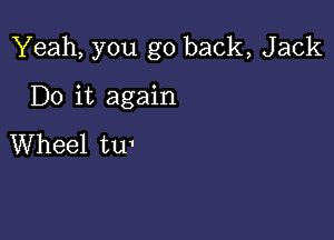 Yeah, you go back, Jack

Do it again

Wheel tu'