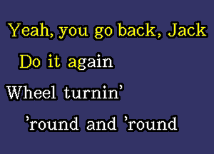 Yeah, you go back, Jack

Do it again
Wheel turnid

Tound and Tound