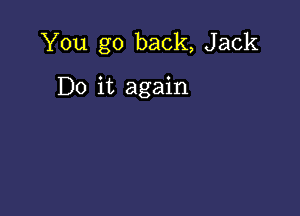 You go back, Jack

Do it again