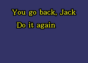 You go back, Jack

Do it again