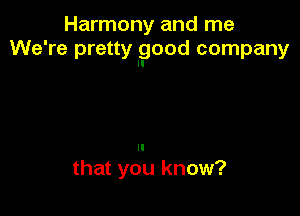 Harmony and me
We're pretty good company

II

that you know?