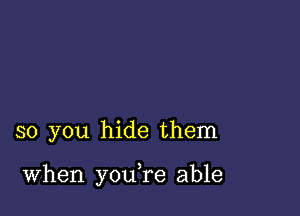 so you hide them

When you,re able