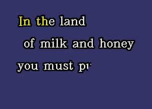 In the land

of milk and honey

you must p1-