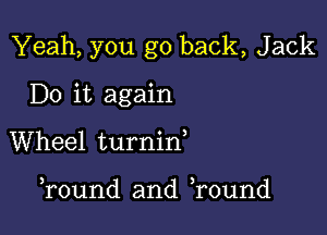 Yeah, you go back, Jack

Do it again
Wheel turnid

Tound and Tound