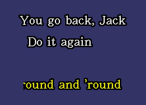 You go back, Jack

Do it again

0und and round