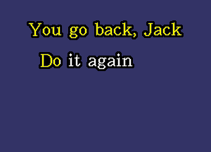 You go back, Jack

Do it again