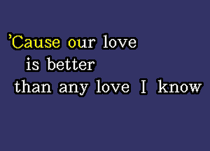 ,Cause our love
is better

than any love I know