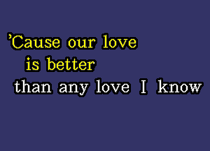 ,Cause our love
is better

than any love I know