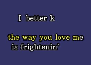 I better k

the way you love me
is frightenid