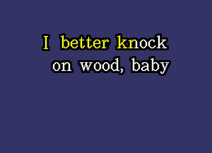 I better knock
on wood, baby