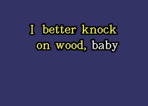 I better knock
on wood, baby